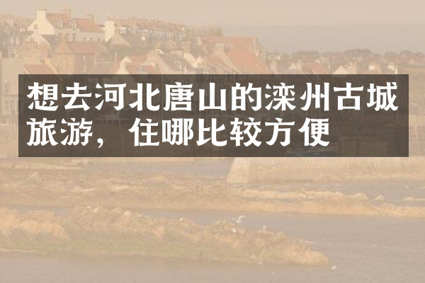 想去河北唐山的滦州古城旅游，住哪比较方便