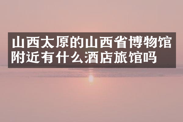 山西太原的山西省博物馆附近有什么酒店旅馆吗
