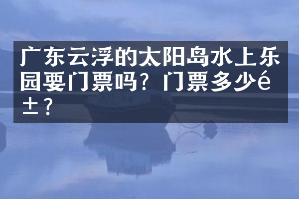 广东云浮的太阳岛水上乐园要门票吗？门票多少钱？