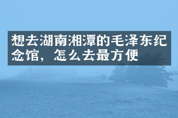 想去湖南湘潭的毛泽东纪念馆，怎么去最方便