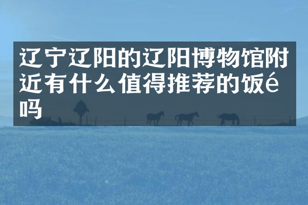 辽宁辽阳的辽阳博物馆附近有什么值得推荐的饭馆吗