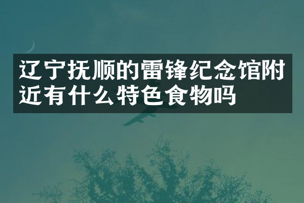 辽宁抚顺的雷锋纪念馆附近有什么特色食物吗