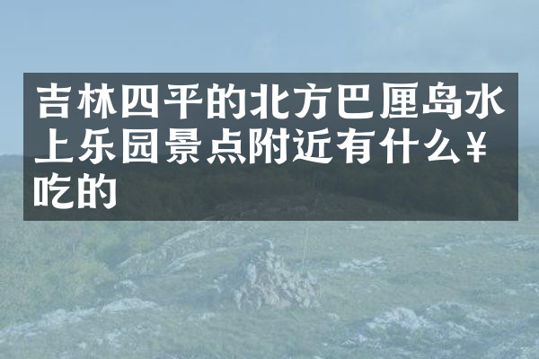吉林四平的北方巴厘岛水上乐园景点附近有什么好吃的