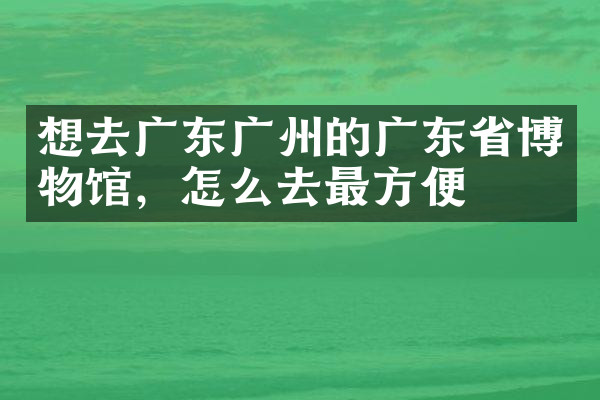 想去广东广州的广东省博物馆，怎么去最方便
