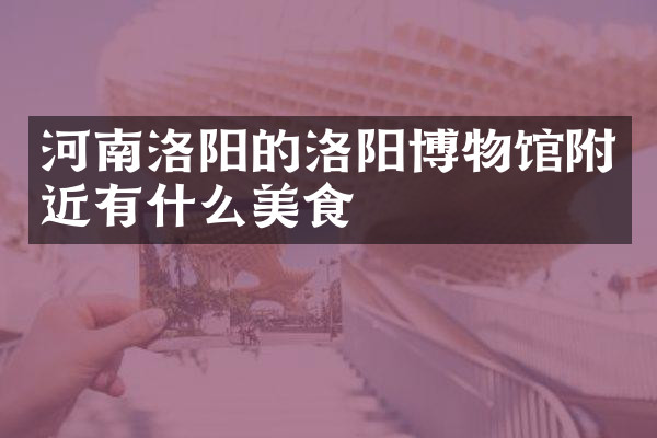 河南洛阳的洛阳博物馆附近有什么美食