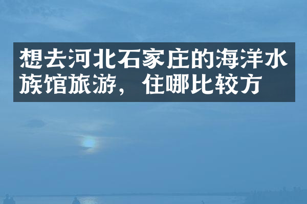 想去河北石家庄的海洋水族馆旅游，住哪比较方便