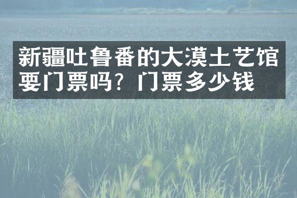 新疆吐鲁番的大漠土艺馆要门票吗？门票多少钱？