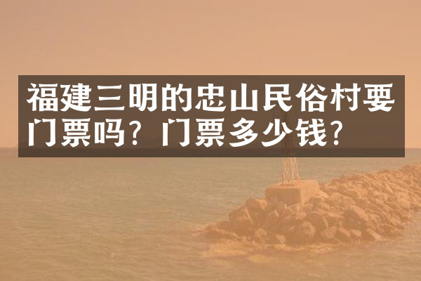 福建三明的忠山民俗村要门票吗？门票多少钱？