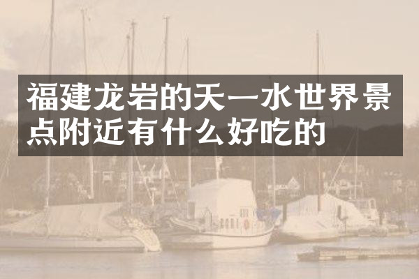 福建龙岩的天一水世界景点附近有什么好吃的