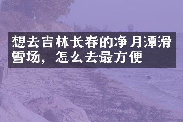想去吉林长春的净月潭滑雪场，怎么去最方便