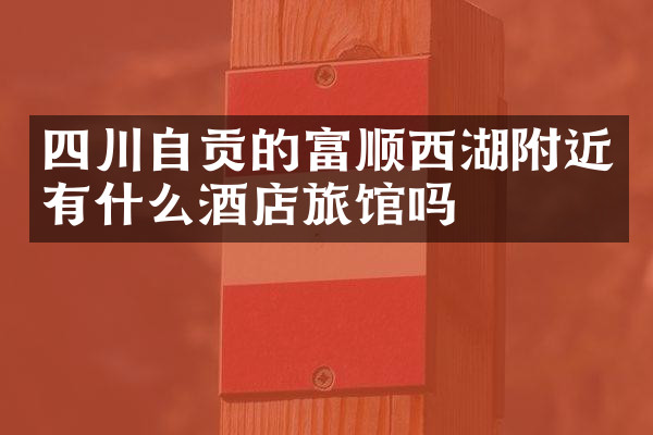 四川自贡的富顺西湖附近有什么酒店旅馆吗