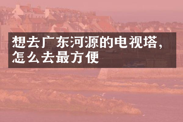 想去广东河源的电视塔，怎么去最方便