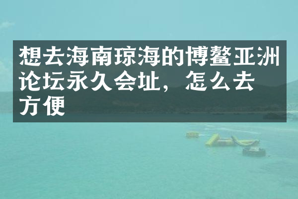 想去海南琼海的博鳌亚洲论坛永久会址，怎么去最方便
