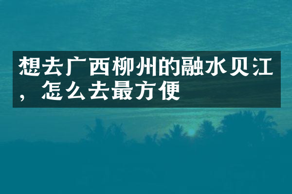 想去广西柳州的融水贝江，怎么去最方便