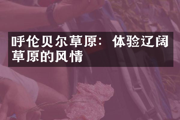 呼伦贝尔草原：体验辽阔草原的风情