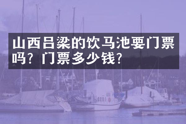 山西吕梁的饮马池要门票吗？门票多少钱？