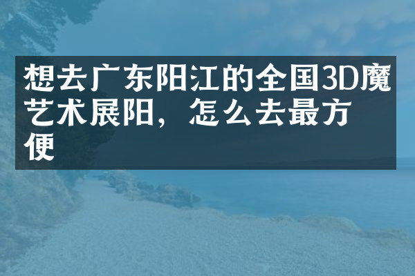 想去广东阳江的全国3D魔幻艺术展阳，怎么去最方便