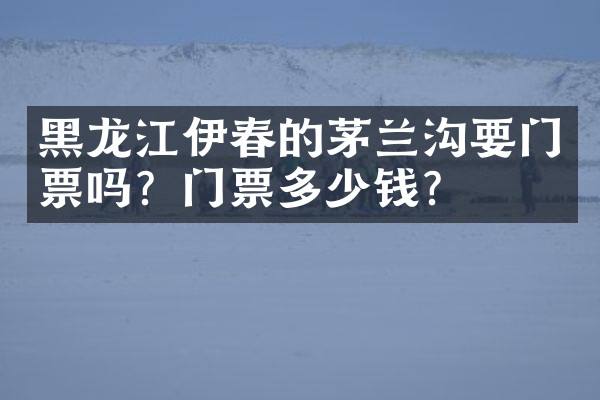 黑龙江伊春的茅兰沟要门票吗？门票多少钱？