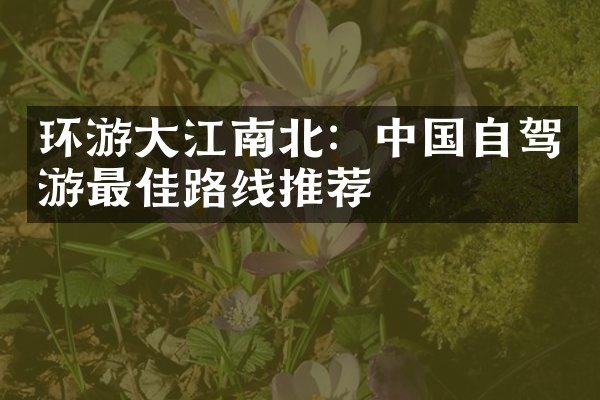 环游大江南北：中国自驾游最佳路线推荐