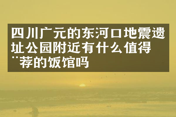四川广元的东河口地震遗址公园附近有什么值得推荐的饭馆吗