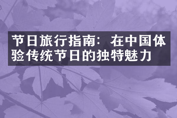 节日旅行指南：在中国体验传统节日的独特魅力