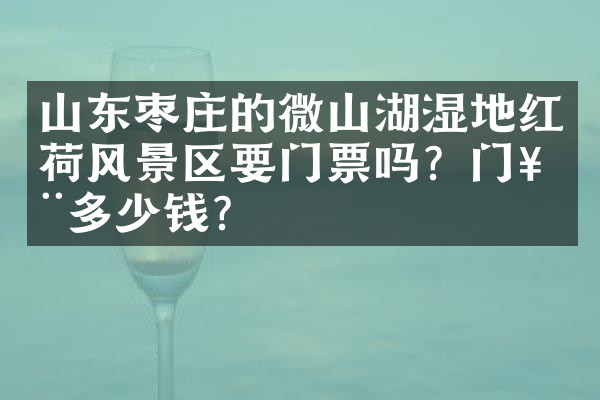 山东枣庄的微山湖湿地红荷风景区要门票吗？门票多少钱？