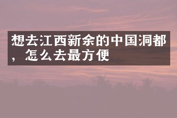 想去江西新余的中国洞都，怎么去最方便