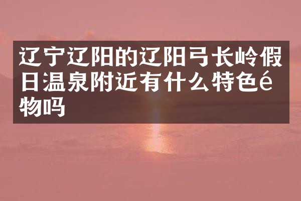 辽宁辽阳的辽阳弓长岭假日温泉附近有什么特色食物吗