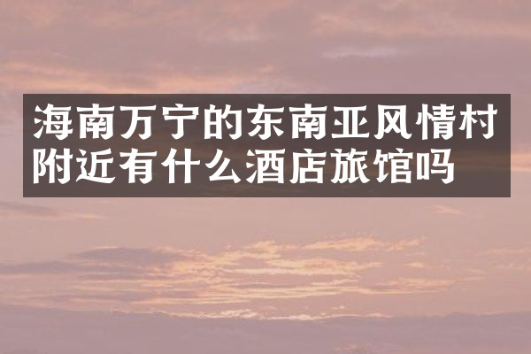 海南万宁的东南亚风情村附近有什么酒店旅馆吗