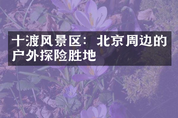 十渡风景区：北京周边的户外探险胜地