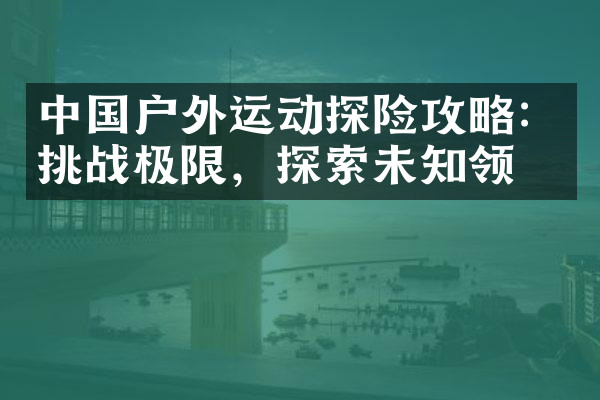 中国户外运动探险攻略：挑战极限，探索未知领域