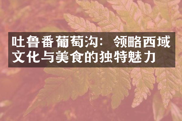 吐鲁番葡萄沟：领略西域文化与美食的独特魅力