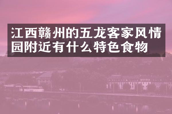 江西赣州的五龙客家风情园附近有什么特色食物吗