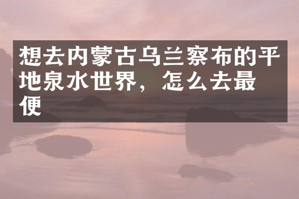 想去内蒙古乌兰察布的平地泉水世界，怎么去最方便