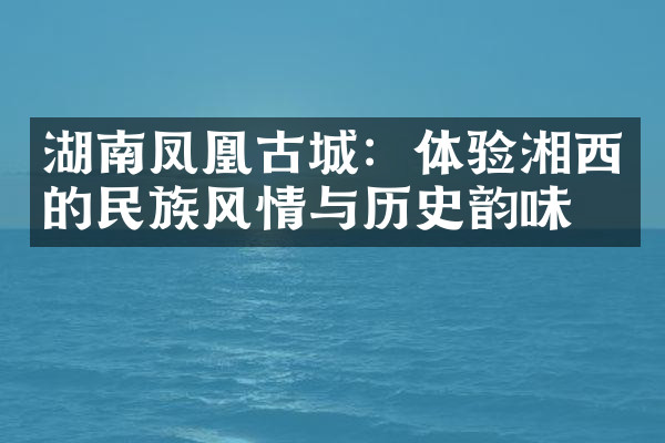 湖南凤凰古城：体验湘西的民族风情与历史韵味