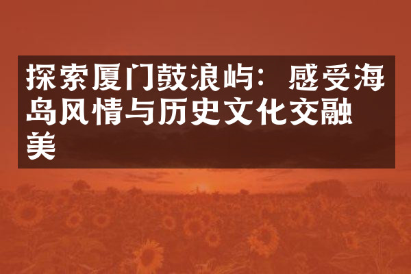 探索厦门鼓浪屿：感受海岛风情与历史文化交融之美