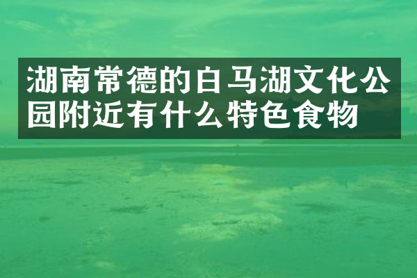 湖南常德的白马湖文化公园附近有什么特色食物吗
