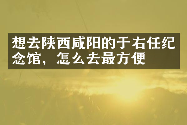 想去陕西咸阳的于右任纪念馆，怎么去最方便