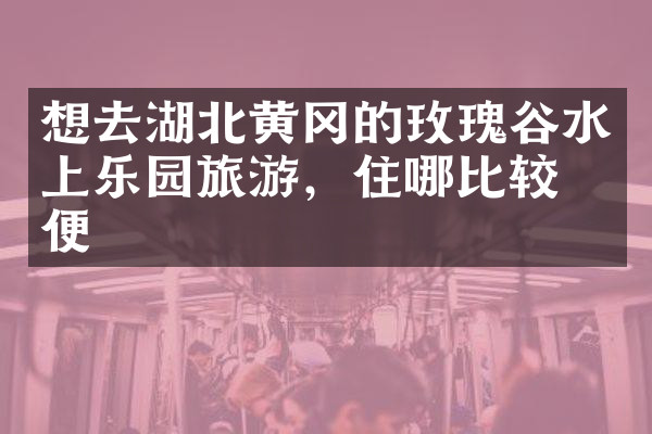 想去湖北黄冈的玫瑰谷水上乐园旅游，住哪比较方便