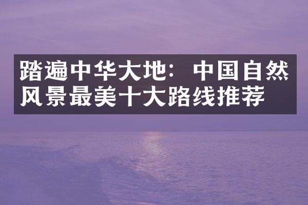 踏遍中华大地：中国自然风景最美十大路线推荐