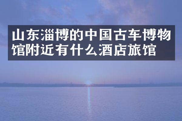 山东淄博的中国古车博物馆附近有什么酒店旅馆吗