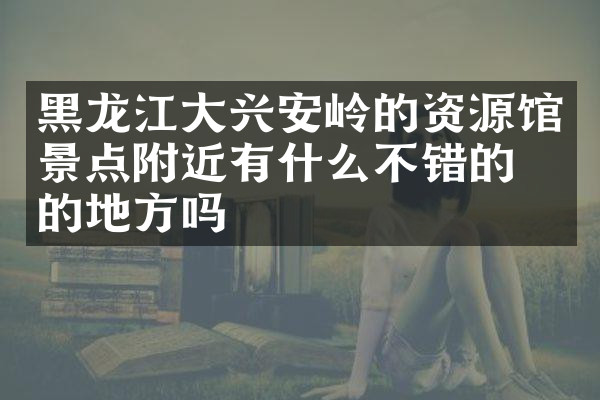 黑龙江大兴安岭的资源馆景点附近有什么不错的住的地方吗