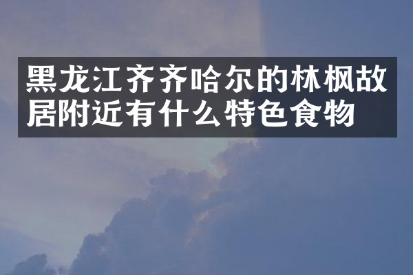 黑龙江齐齐哈尔的林枫故居附近有什么特色食物吗