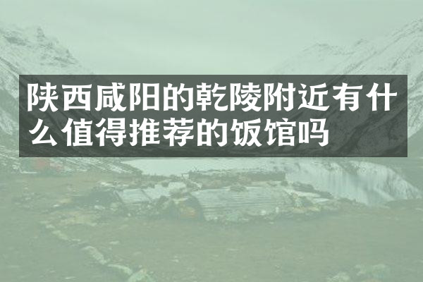 陕西咸阳的乾陵附近有什么值得推荐的饭馆吗