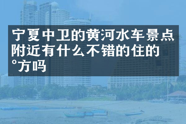 宁夏中卫的黄河水车景点附近有什么不错的住的地方吗