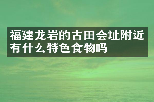 福建龙岩的古田会址附近有什么特色食物吗