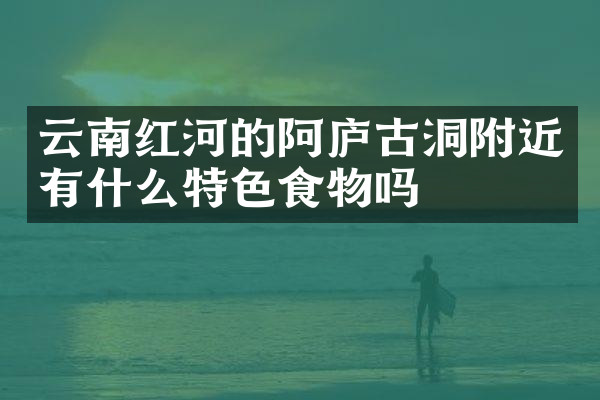 云南红河的阿庐古洞附近有什么特色食物吗