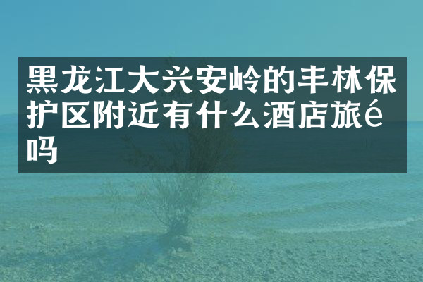 黑龙江大兴安岭的丰林保护区附近有什么酒店旅馆吗