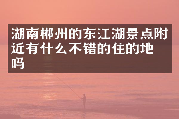 湖南郴州的东江湖景点附近有什么不错的住的地方吗