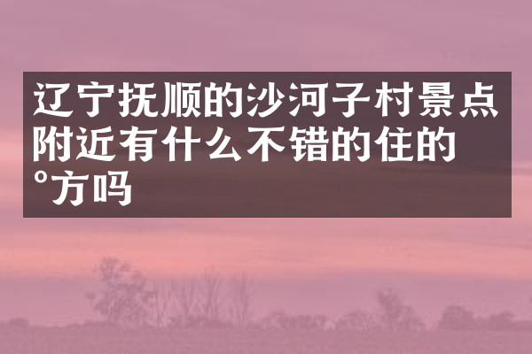 辽宁抚顺的沙河子村景点附近有什么不错的住的地方吗